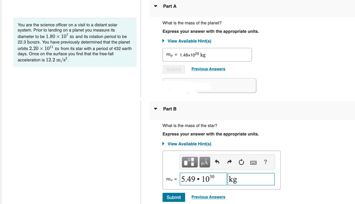 You are the science officer on a visit to a distant solar
system. Prior to landing on a planet you measure its
diameter to be 1.80 × 107 m and its rotation period to be
22.3 hours. You have previously determined that the planet
orbits 2.20 × 10¹¹ m from its star with a period of 432 earth
days. Once on the surface you find that the free-fall
acceleration is 12.2 m/s².
Part A
What is the mass of the planet?
Express your answer with the appropriate units.
► View Available Hint(s)
mp = 1.48x1025 kg
Submit
Part B
Previous Answers
What is the mass of the star?
Express your answer with the appropriate units.
► View Available Hint(s)
0
O
µĂ
m₂ = 5.49 1030
Submit Previous Answers
kg
?