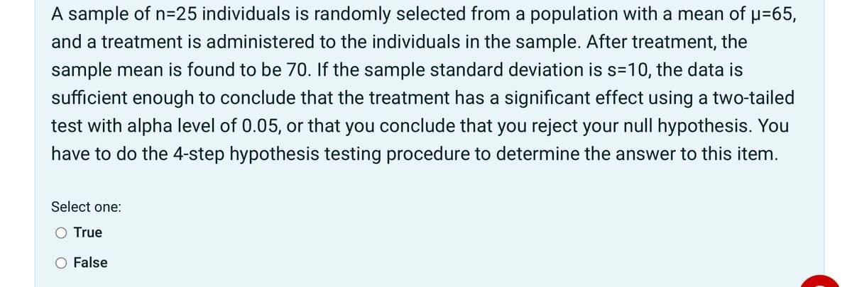 A sample of n=25 individuals is randomly selected from a population with a mean of p=65,
and a treatment is administered to the individuals in the sample. After treatment, the
sample mean is found to be 70. If the sample standard deviation is s=10, the data is
sufficient enough to conclude that the treatment has a significant effect using a two-tailed
test with alpha level of 0.05, or that you conclude that you reject your null hypothesis. You
have to do the 4-step hypothesis testing procedure to determine the answer to this item.
Select one:
O True
False
