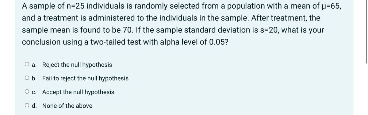 A sample of n=25 individuals is randomly selected from a population with a mean of u=65,
and a treatment is administered to the individuals in the sample. After treatment, the
sample mean is found to be 70. If the sample standard deviation is s=20, what is your
conclusion using a two-tailed test with alpha level of 0.05?
a. Reject the null hypothesis
O b. Fail to reject the null hypothesis
O c. Accept the null hypothesis
O d. None of the above
