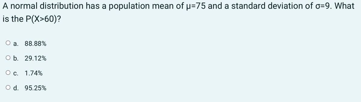 A normal distribution has a population mean of p=75 and a standard deviation of o=9. What
is the P(X>60)?
a. 88.88%
O b. 29.12%
О с. 1.74%
O d. 95.25%
