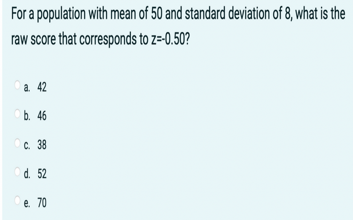 For a population with mean of 50 and standard deviation of 8, what is the
raw score that corresponds to z=-0.50?
а. 42
Оb. 46
С. 38
O d. 52
е. 70
