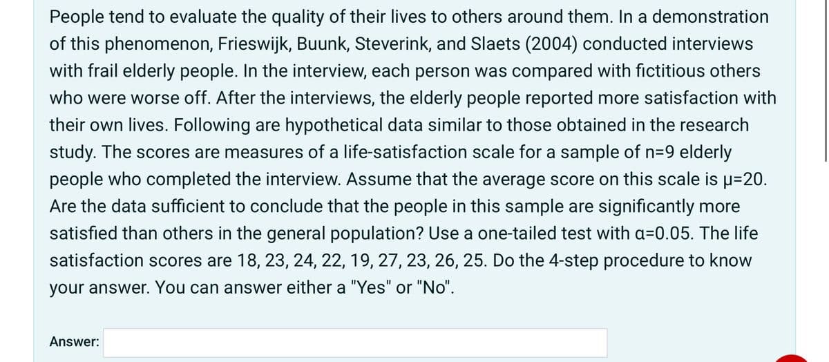 People tend to evaluate the quality of their lives to others around them. In a demonstration
of this phenomenon, Frieswijk, Buunk, Steverink, and Slaets (2004) conducted interviews
with frail elderly people. In the interview, each person was compared with fictitious others
who were worse off. After the interviews, the elderly people reported more satisfaction with
their own lives. Following are hypothetical data similar to those obtained in the research
study. The scores are measures of a life-satisfaction scale for a sample of n=9 elderly
people who completed the interview. Assume that the average score on this scale is u=20.
Are the data sufficient to conclude that the people in this sample are significantly more
satisfied than others in the general population? Use a one-tailed test with a=0.05. The life
satisfaction scores are 18, 23, 24, 22, 19, 27, 23, 26, 25. Do the 4-step procedure to know
your answer. You can answer either a "Yes" or "No".
Answer:
