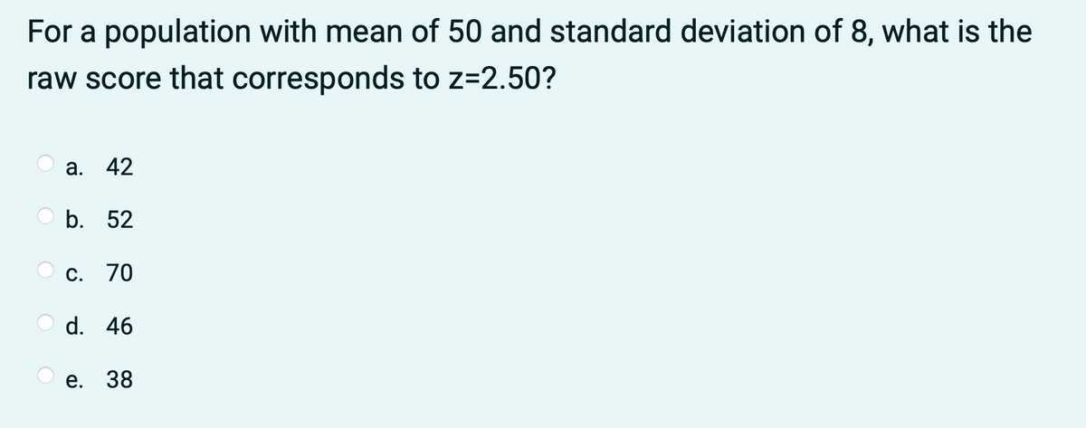 For a population with mean of 50 and standard deviation of 8, what is the
raw score that corresponds to z=2.50?
а. 42
b. 52
C. 70
d. 46
e. 38
