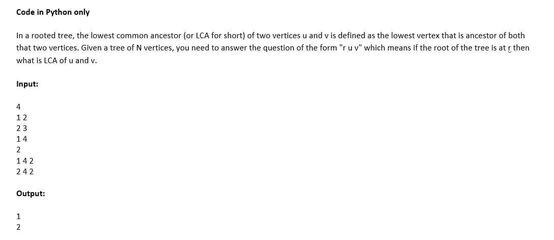 Code in Python only
In a rooted tree, the lowest common ancestor (or LCA for short) of two vertices u and v is defined as the lowest vertex that is ancestor of both
that two vertices. Given a tree of N vertices, you need to answer the question of the form "ru v" which means if the root of the tree is at r then
what is LCA of u and v.
Input:
4
12
23
14
2
142
242
Output:
1
2
