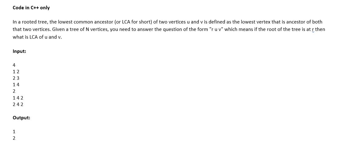 Code in C++ only
In a rooted tree, the lowest common ancestor (or LCA for short) of two vertices u and v is defined as the lowest vertex that is ancestor of both
that two vertices. Given a tree of N vertices, you need to answer the question of the form "r u v" which means if the root of the tree is at r then
what is LCA of u and v.
Input:
12
23
14
2
142
242
Output:
1
