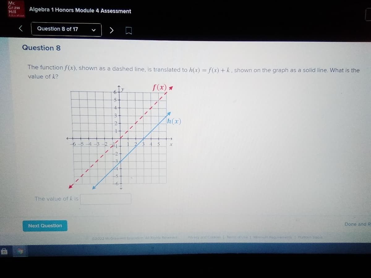 Mc
Graw
Hill
Educstion
Algebra 1 Honors Module 4 Assessment
Question 8 of 17
Question 8
The function f(x), shown as a dashed line, is translated to h(x) = f(x) +k, shown on the graph as a solid line. What is the
value of k?
f(x) *
to
5-
h(x)
6-5
4
4.
-2-
The value of k is
Next Question
Done and R
2022 McGraw- Eriucabon All Rights Reserved
Privacy and Cookies Terms of Lse Minmum Requirements | Plattorm stats
