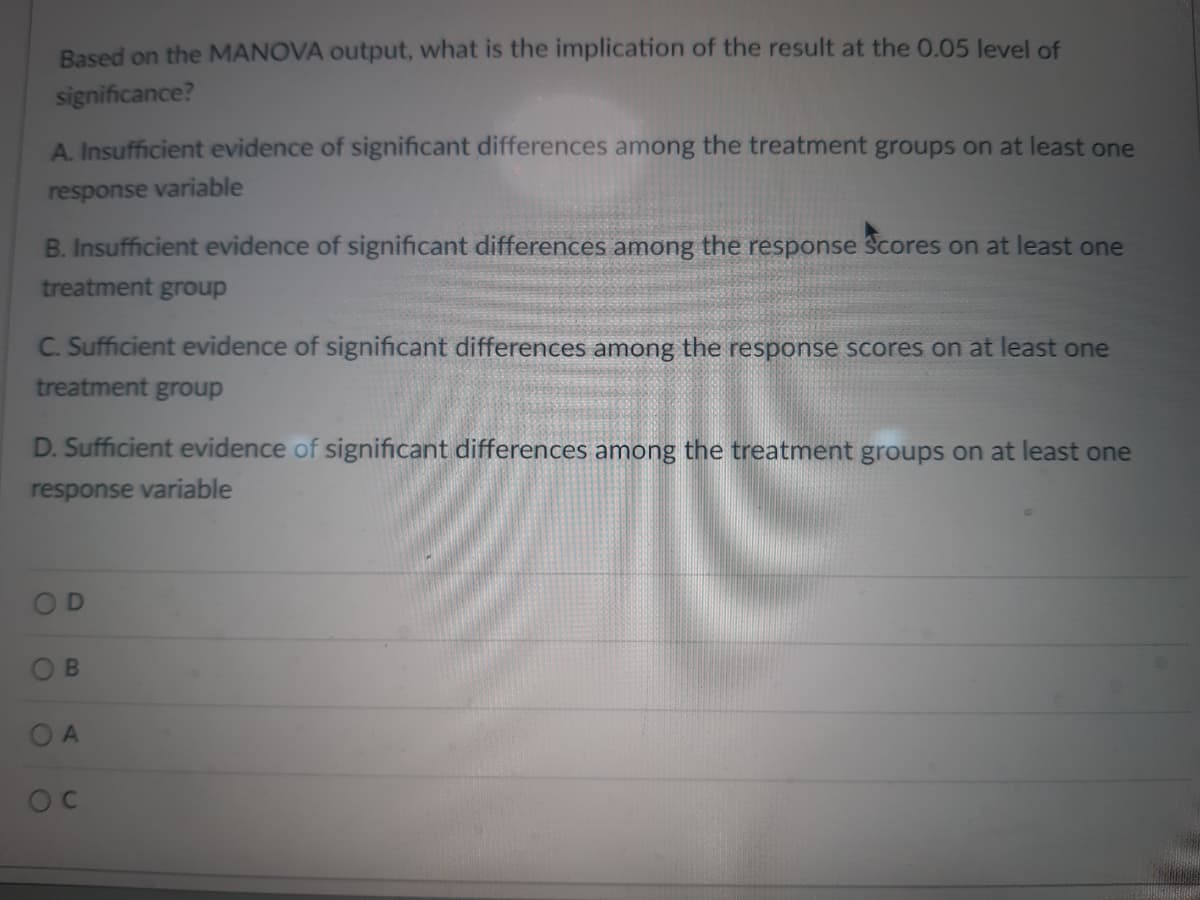 Based on the MANOVA output, what is the implication of the result at the 0.05 level of
significance?
A. Insufficient evidence of significant differences among the treatment groups on at least one
response variable
B. Insufficient evidence of significant differences among the response scores on at least one
treatment group
C. Sufficient evidence of significant differences among the response scores on at least one
treatment group
D. Sufficient evidence of significant differences among the treatment groups on at least one
response variable
B
OA
OC