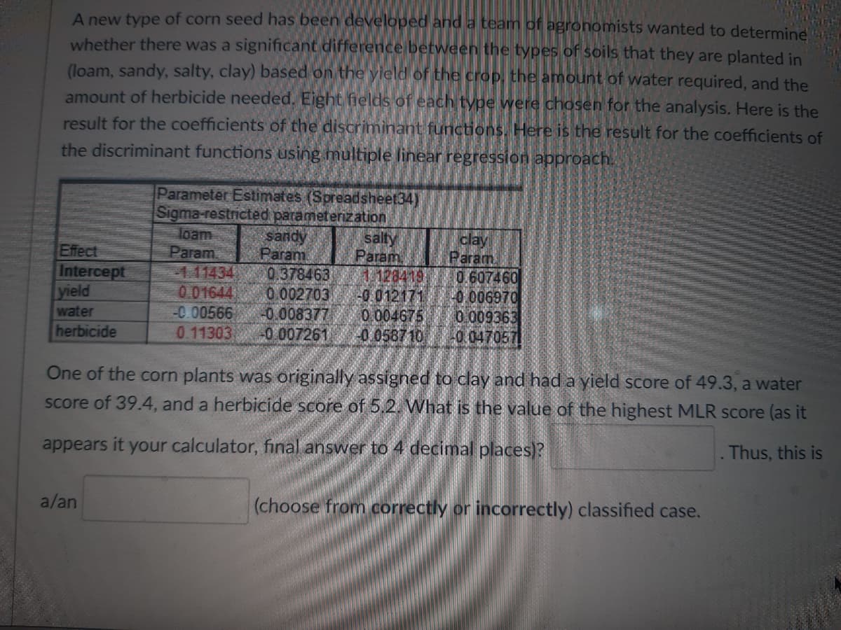 A new type of corn seed has been developed and a team of agronomists wanted to determine
whether there was a significant difference between the types of soils that they are planted in
(loam, sandy, salty, clay) based on the yield of the crop, the amount of water required, and the
amount of herbicide needed. Eight fields of each type were chosen for the analysis. Here is the
result for the coefficients of the discriminant functions. Here is the result for the coefficients of
the discriminant functions using multiple linear regression approach.
Effect
Intercept
yield
water
herbicide
Parameter Estimates (Spreadsheet34)
Sigma-restricted parameterization
loam
Param
a/an
sandy
Param
salty
Param
1.128419
111434
0.607460
0.01644
-0.012171
-0.006970
-0.00566
-0.008377
0.004675
0.009363
0.11303 -0.007261 -0.058710 -0.0470571
0.378463
0.002703
clay
Param
One of the corn plants was originally assigned to clay and had a yield score of 49.3, a water
score of 39.4, and a herbicide score of 5.2. What is the value of the highest MLR score (as it
appears it your calculator, final answer to 4 decimal places)?
. Thus, this is
(choose from correctly or incorrectly) classified case.