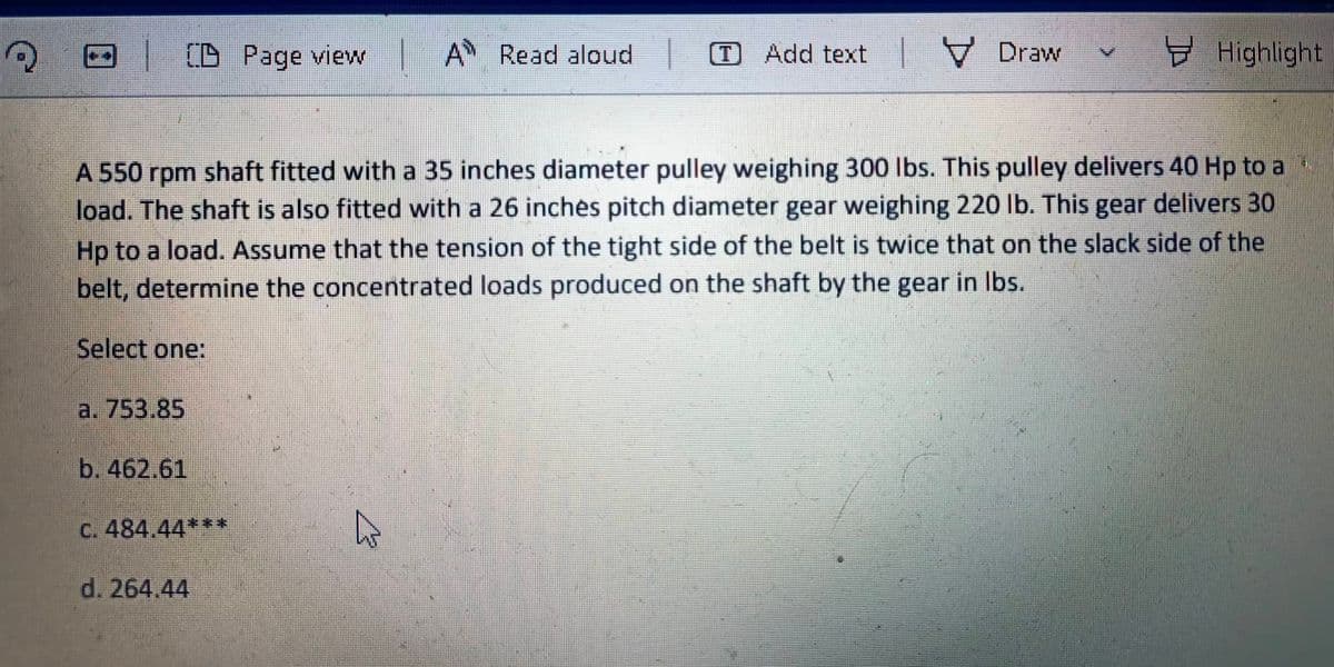 CB Page view
A Read aloud
Add text
V Draw
Highlight
A 550 rpm shaft fitted with a 35 inches diameter pulley weighing 300 lbs. This pulley delivers 40 Hp to a
load. The shaft is also fitted with a 26 inches pitch diameter gear weighing 220 lb. This gear delivers 30
Hp to a load. Assume that the tension of the tight side of the belt is twice that on the slack side of the
belt, determine the concentrated loads produced on the shaft by the gear in Ibs.
Select one:
a. 753.85
b. 462.61
C. 484.44***
d. 264.44
