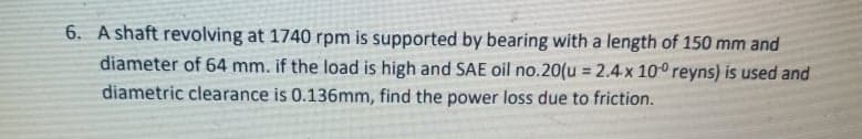 6. A shaft revolving at 1740 rpm is supported by bearing with a length of 150 mm and
diameter of 64 mm. if the load is high and SAE oil no.20(u = 2.4x 100 reyns) is used and
diametric clearance is 0.136mm, find the power loss due to friction.