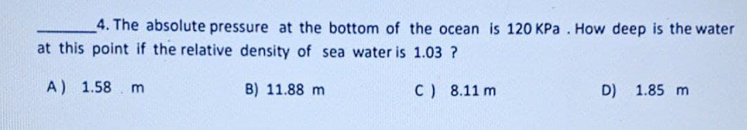 4. The absolute pressure at the bottom of the ocean is 120 KPa. How deep is the water
at this point if the relative density of sea water is 1.03 ?
A)
1.58 m
B) 11.88 m
C) 8.11 m
D)
1.85 m
