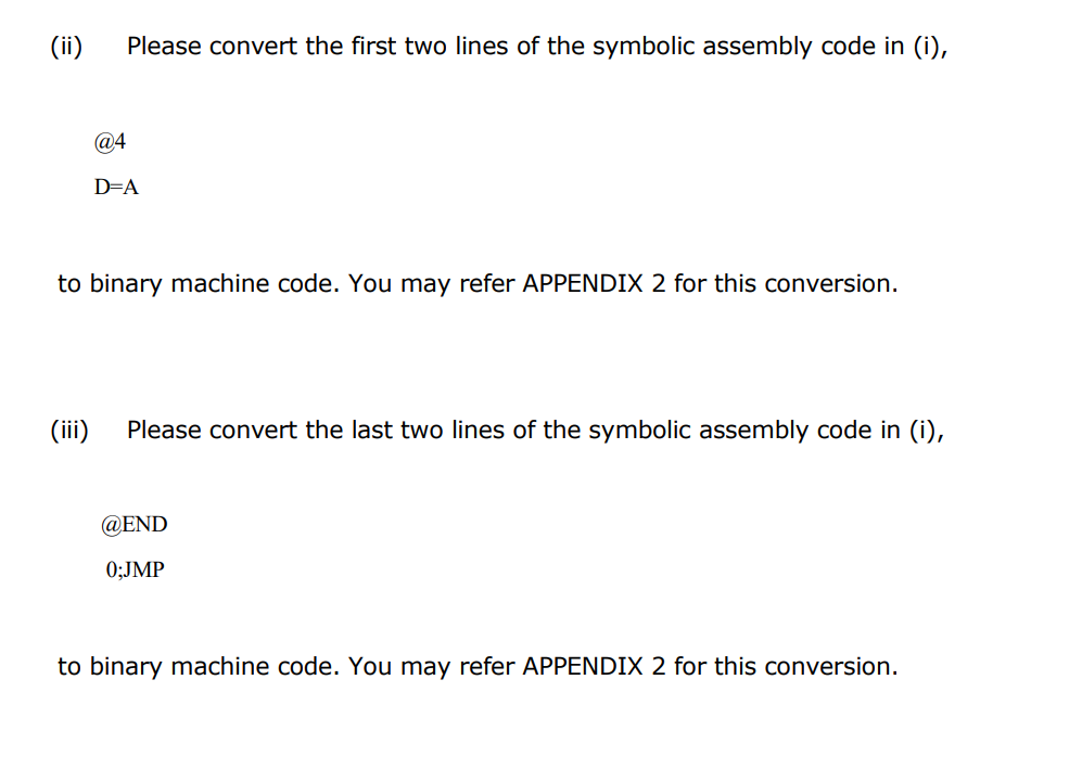 (ii) Please convert the first two lines of the symbolic assembly code in (i),
@4
D=A
to binary machine code. You may refer APPENDIX 2 for this conversion.
(iii) Please convert the last two lines of the symbolic assembly code in (i),
@END
0;JMP
to binary machine code. You may refer APPENDIX 2 for this conversion.