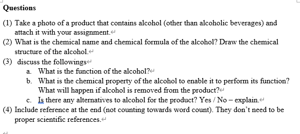 Questions
(1) Take a photo of a product that contains alcohol (other than alcoholic beverages) and
attach it with your assignment.
(2) What is the chemical name and chemical formula of the alcohol? Draw the chemical
structure of the alcohol.
(3) discuss the followings
a. What is the function of the alcohol?<
b. What is the chemical property of the alcohol to enable it to perform its function?
What will happen if alcohol is removed from the product?
c. Is there any alternatives to alcohol for the product? Yes/No - explain.<
(4) Include reference at the end (not counting towards word count). They don't need to be
proper scientific references.