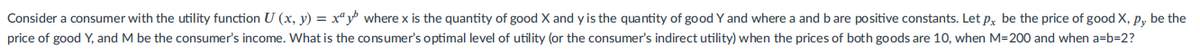 Consider a consumer with the utility function U (x, y) = xª y where x is the quantity of good X and y is the quantity of good Y and where a and b are positive constants. Let p, be the price of good X, P, be the
price of good Y, and M be the consumer's income. What is the consumer's optimal level of utility (or the consumer's indirect utility) when the prices of both goods are 10, when M=200 and when a=b=2?
