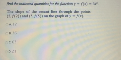 find the indicated quantities for the function y = f(x) = 3x².
The slope of the secant line through the points
(2, f(2)) and (5, f(5)) on the graph of y = f(x).
OA 12
OB.36
OC.63
D.21