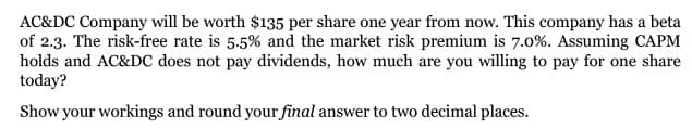 AC&DC Company will be worth $135 per share one year from now. This company has a beta
of 2.3. The risk-free rate is 5.5% and the market risk premium is 7.0%. Assuming CAPM
holds and AC&DC does not pay dividends, how much are you willing to pay for one share
today?
Show your workings and round your final answer to two decimal places.
