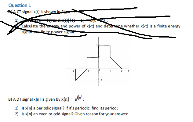 Question 1
A CT signal x(t) is shown in Fig
1),
+) ande (1)[S(t
Calculate the energy and power of x(-t) and determine whether x(-t) is a finite energy
signatore finite power signal.
-1
1
2 t
B) A DT signal x[n] is given by x[n] = ²:
1)
Is x[n] a periodic signal? If it's periodic, find its period;
2)
Is x[n] an even or odd signal? Given reason for your answer.