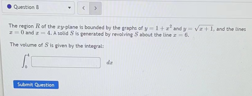 Question 8
< >
The region R of the xy-plane is bounded by the graphs of y = 1 + x² and y = √x+1, and the lines
x = 0 and x = 4. A solid S is generated by revolving S about the line x = 6.
The volume of S is given by the integral:
S
Submit Question
da