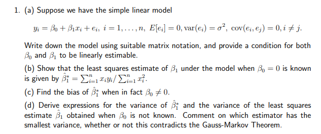 1. (a) Suppose we have the simple linear model
Yi = Bo + Bix; + e;, i = 1,..., n, E[e:] = 0, var(e;) = o², cov(e;, e;) = 0, i j.
Write down the model using suitable matrix notation, and provide a condition for both
Bo and B, to be linearly estimable.
(b) Show that the least squares estimate of 3, under the model when 3, = 0 is known
is given by β - Σau/ ΣL
(c) Find the bias of 3i when in fact Bo # 0.
(d) Derive expressions for the variance of i and the variance of the least squares
estimate B1 obtained when Bo is not known. Comment on which estimator has the
smallest variance, whether or not this contradicts the Gauss-Markov Theorem.
