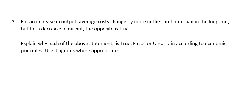 3. For an increase in output, average costs change by more in the short-run than in the long-run,
but for a decrease in output, the opposite is true.
Explain why each of the above statements is True, False, or Uncertain according to economic
principles. Use diagrams where appropriate.
