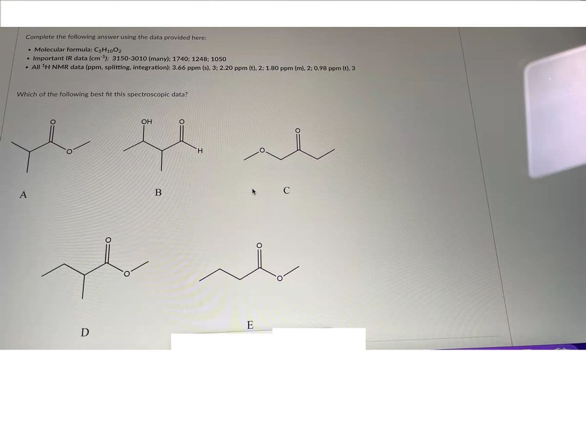 Complete the following answer using the data provided here:
• Molecular formula: C5H1002
Important IR data (cm): 3150-3010 (many); 1740; 1248; 1050
• All 'H NMR data (ppm, splitting, integration): 3.66 ppm (s), 3; 2.20 ppm (t), 2; 1.80 ppm (m), 2; 0.98 ppm (t), 3
Which of the following best fit this spectroscopic data?
OH
H.
A
B
E
D
