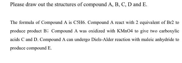 Please draw out the structures of compound A, B, C, D and E.
The formula of Compound A is C5H6. Compound A react with 2 equivalent of Br2 to
produce product B; Compound A was oxidized with KMN04 to give two carboxylic
acids C and D. Compound A can undergo Diels-Alder reaction with maleic anhydride to
produce compound E.
