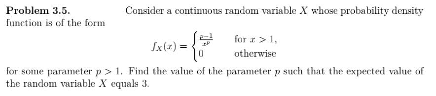 Problem 3.5.
function is of the form
Consider a continuous random variable X whose probability density
3) = {2
fx(x)=
for x > 1,
otherwise
for some parameter p > 1. Find the value of the parameter p such that the expected value of
the random variable X equals 3.