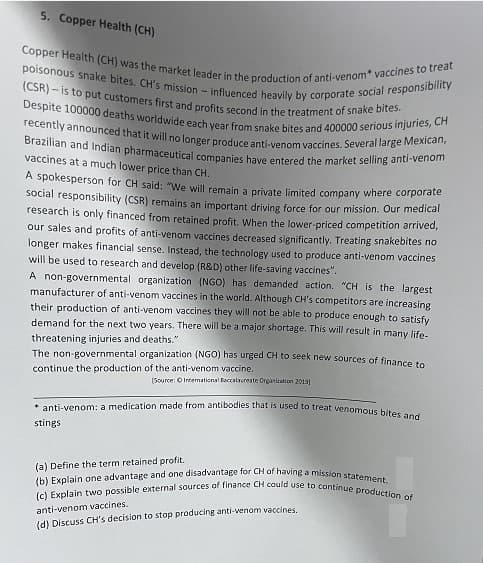 (b) Explain one advantage and one disadvantage for CH of having a mission statement.
(c) Explain two possible external sources of finance CH could use to continue production of
Copper Health (CH) was the market leader in the production of anti-venom* vaccines to treat
(CSR) – is to put customers first and profits second in the treatment of snake bites.
poisonous snake bites. CH's mission - influenced heavily by corporate social responsibility
Despite 100000 deaths worldwide each year from snake bites and 400000 serious injuries, CH
recently announced that it will no longer produce anti-venom vaccines. Several large Mexican,
Brazilian and Indian pharmaceutical companies have entered the market selling anti-venom
5. Copper Health (CH)
vaccines at a much lower price than CH.
A spokesperson for CH said: "We will remain a private limited company where corporate
Social responsibility (CSR) remains an important driving force for our mission. Our medical
research is only financed from retained profit, When the lower-priced competition arrived,
our sales and profits of anti-venom vaccines decreased significantly. Treating snakebites no
longer makes financial sense. Instead, the technology used to produce anti-venom vaccines
will be used to research and develop (R&D) other life-saving vaccines".
A non-governmental organization (NGO) has demanded action. "CH is the largest
manufacturer of anti-venom vaccines in the world. Although CH's competitors are increasing
their production of anti-venom vaccines they will not be able to produce enough to satisfy
demand for the next two years. There will be a major shortage. This will result in many life-
threatening injuries and deaths."
The non-governmental organization (NGO) has urged CH to seek new sources of finance to
continue the production of the anti-venom vaccine.
(Source: O Intemational Baccalsureate Organiuation 2019
* anti-venom: a medication made from antibodies that is used to treat wenomous hitoa
stings
(a) Define the term retained profit.
anti-venom vaccines.
(d) Discuss CH's decision to stop producing anti-venom vaccines,
