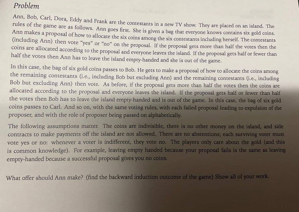 Problem
Ann, Bob, Carl, Dora, Eddy and Frank are the contestants in a new TV show. They are placed on an island. The
rules of the game are as follows. Ann goes first. She is given a bag that everyone knows contains six gold coins.
Ann makes a proposal of how to allocate the six coins among the six contestants including herself. The contestants
(including Ann) then vote "yes" or "no" on the proposal. If the proposal gets more than half the votes then the
coins are allocated according to the proposal and everyone leaves the island. If the proposal gets half or fewer than
half the votes then Ann has to leave the island empty-handed and she is out of the game.
In this case, the bag of six gold coins passes to Bob. He gets to make a proposal of how to allocate the coins among
the remaining contestants (i.e., including Bob but excluding Ann) and the remaining contestants (i.e., including
Bob but excluding Ann) then vote. As before, if the proposal gets more than half the votes then the coins are
allocated according to the proposal and everyone leaves the island. If the proposal gets half or fewer than half
the votes then Bob has to leave the island empty-handed and is out of the game. In this case, the bag of six gold
coins passes to Carl. And so on, with the same voting rules, with each failed proposal leading to expulsion of the
proposer,
and with the role of proposer being passed on alphabetically.
The following assumptions matter. The coins are indivisible, there is no other money on the island, and side
contracts to make payments off the island are not allowed. There are no abstentions; each surviving voter must
vote yes or no: whenever a voter is indifferent, they vote no. The players only care about the gold (and this
is common knowledge). For example, leaving empty handed because your proposal fails is the same as leaving
empty-handed because a successful proposal gives you no coins.
What offer should Ann make? (find the backward induction outcome of the game) Show all of your work.