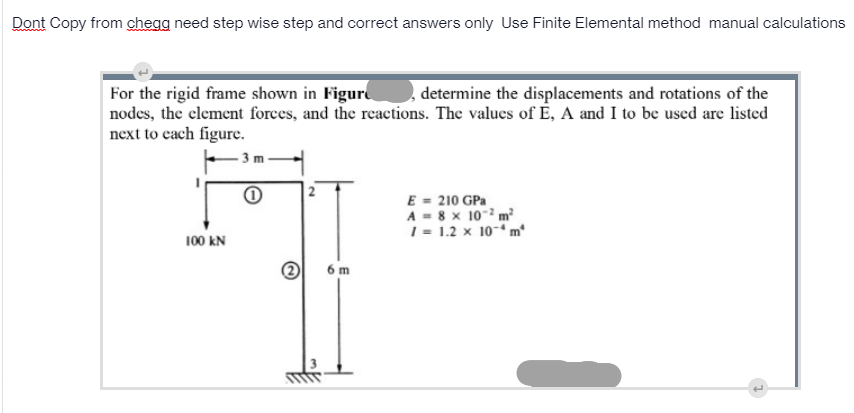 Dont Copy from chegg need step wise step and correct answers only Use Finite Elemental method manual calculations
determine the displacements and rotations of the
For the rigid frame shown in Figur
nodes, the clement forces, and the reactions. The valucs of É, A and I to be used are listed
next to cach figure.
3 m
E = 210 GPa
A - 8 x 10- m
1 = 1.2 x 10-“ m*
100 kN
6 m
