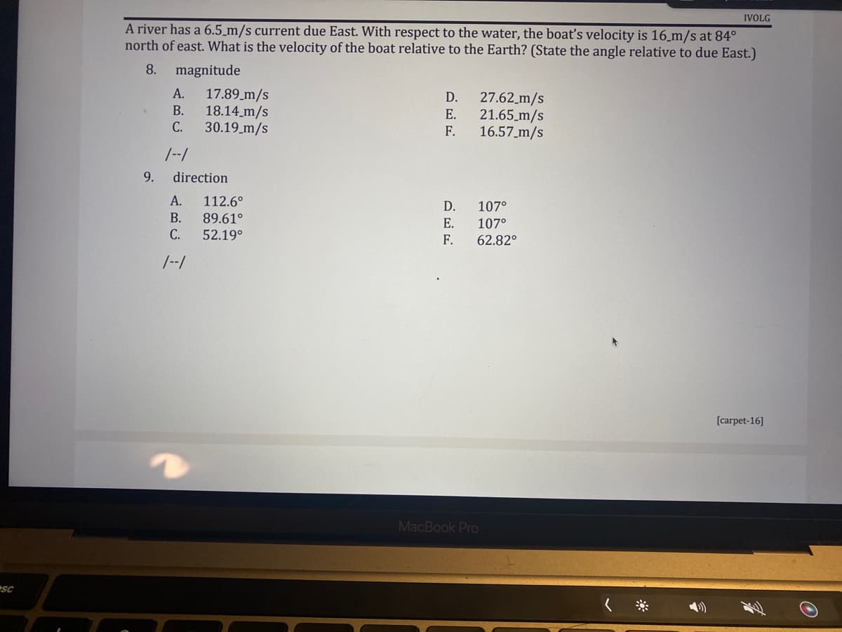 SC
IVOLG
A river has a 6.5 m/s current due East. With respect to the water, the boat's velocity is 16 m/s at 84°
north of east. What is the velocity of the boat relative to the Earth? (State the angle relative to due East.)
8.
magnitude
A.
17.89_m/s
D.
27.62 m/s
B.
18.14 m/s
E.
21.65 m/s
C.
30.19 m/s
F.
16.57_m/s
/--/
D.
107°
E.
107°
62.82°
[carpet-16]
9.
direction
A.
112.6°
B. 89.61°
C. 52.19⁰
1--1
F.
MacBook Pro
O