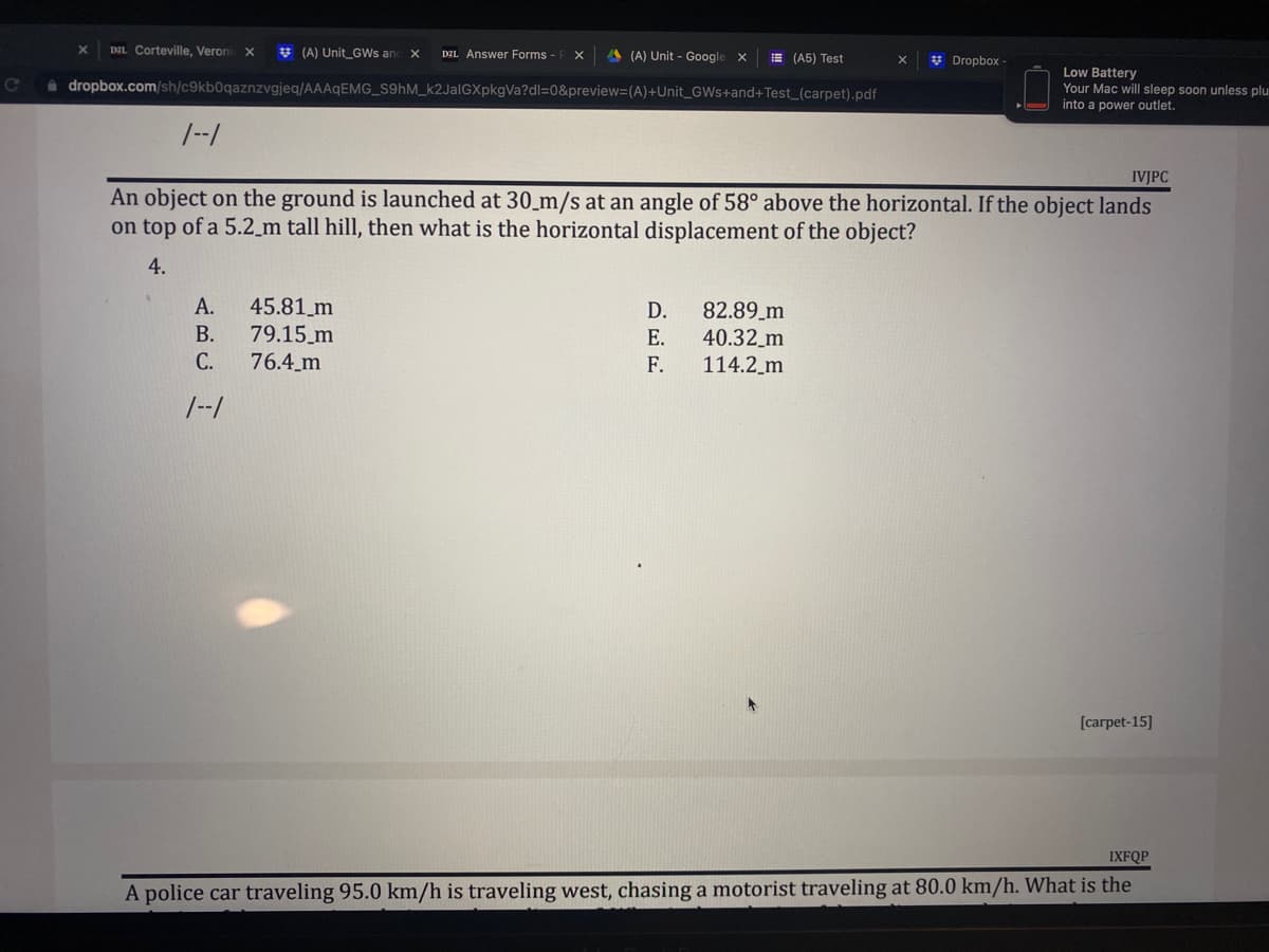 X DEL Corteville, Veronic X
(A) Unit GWs and X D2L Answer Forms - PX
(A) Unit - Google X
(A5) Test
Dropbox-
C dropbox.com/sh/c9kb0qaznzvgjeq/AAAqEMG_S9hM_k2JalGXpkgVa?dl=0&preview=(A)+Unit_GWs+and+Test_(carpet).pdf
Low Battery
Your Mac will sleep soon unless plu
into a power outlet.
1--1
IVJPC
An object on the ground is launched at 30 m/s at an angle of 58° above the horizontal. If the object lands
on top of a 5.2 m tall hill, then what is the horizontal displacement of the object?
4.
A.
45.81 m
D.
82.89_m
B.
79.15 m
E.
40.32_m
114.2_m
C.
76.4_m
F.
1--1
[carpet-15]
IXFQP
A police car traveling 95.0 km/h is traveling west, chasing a motorist traveling at 80.0 km/h. What is the