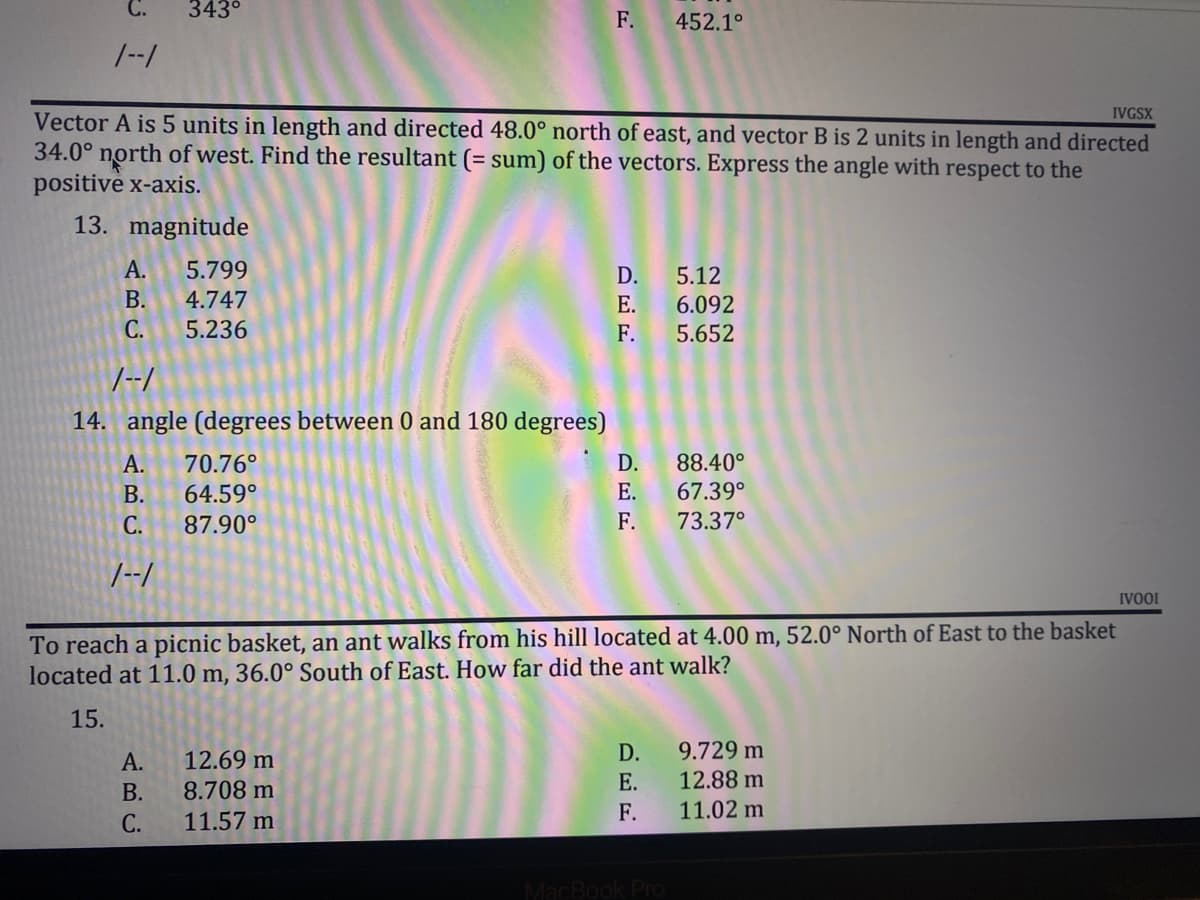 C.
343⁰
F.
452.1°
1--1
IVGSX
Vector A is 5 units in length and directed 48.0° north of east, and vector B is 2 units in length and directed
34.0° north of west. Find the resultant (= sum) of the vectors. Express the angle with respect to the
positive x-axis.
13. magnitude
A. 5.799
D.
5.12
B. 4.747
E.
6.092
C.
5.236
F.
5.652
1--1
14. angle (degrees between 0 and 180 degrees)
A. 70.76°
D.
.40°
B.
64.59°
E.
67.39°
C.
87.90°
F.
73.37°
1--1
IVOOI
To reach a picnic basket, an ant walks from his hill located at 4.00 m, 52.0° North of East to the basket
located at 11.0 m, 36.0° South of East. How far did the ant walk?
15.
D.
9.729 m
A.
12.69 m
E.
12.88 m
B.
8.708 m
F.
11.02 m
C.
11.57 m
MacBook Pro