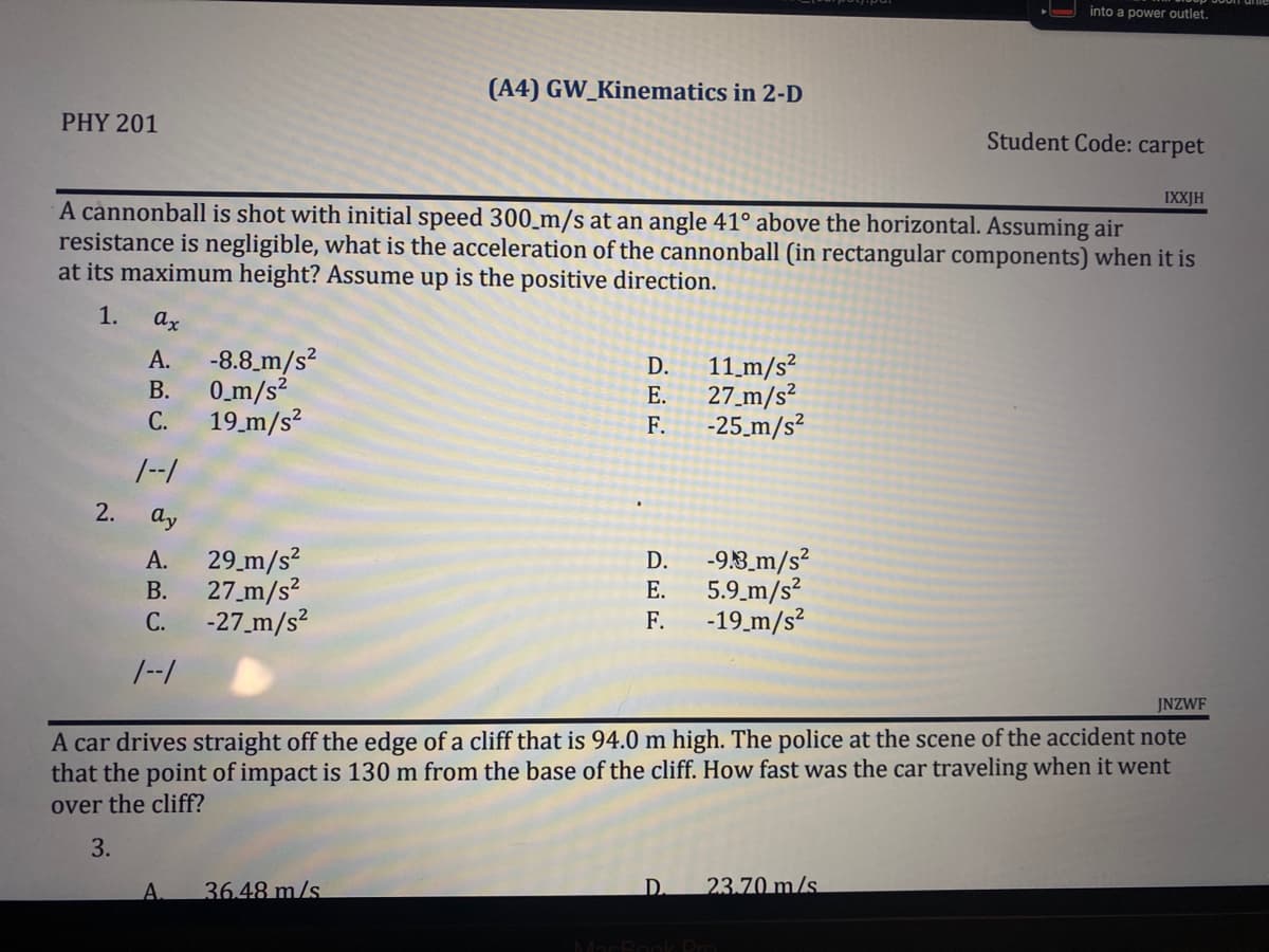 into a power outlet.
(A4) GW_Kinematics in 2-D
PHY 201
Student Code: carpet
IXXJH
A cannonball is shot with initial speed 300_m/s at an angle 41° above the horizontal. Assuming air
resistance is negligible, what is the acceleration of the cannonball (in rectangular components) when it is
at its maximum height? Assume up is the positive direction.
1.
ax
A. -8.8 m/s²
11_m/s²
27_m/s²
B.
0_m/s²
19_m/s²
F.
-25_m/s²
A.
29 m/s²
D.
-9.3_m/s²
B.
E.
5.9 m/s²
27_m/s²
-27_m/s²
C.
F.
-19_m/s²
1--1
JNZWF
A car drives straight off the edge of a cliff that is 94.0 m high. The police at the scene of the accident note
that the point of impact is 130 m from the base of the cliff. How fast was the car traveling when it went
over the cliff?
3.
A 36.48 m/s
D.
23.70 m/s
MacBook Pro
2.
ن ہم نے
C.
1--1
ay
DEE
D.
E.