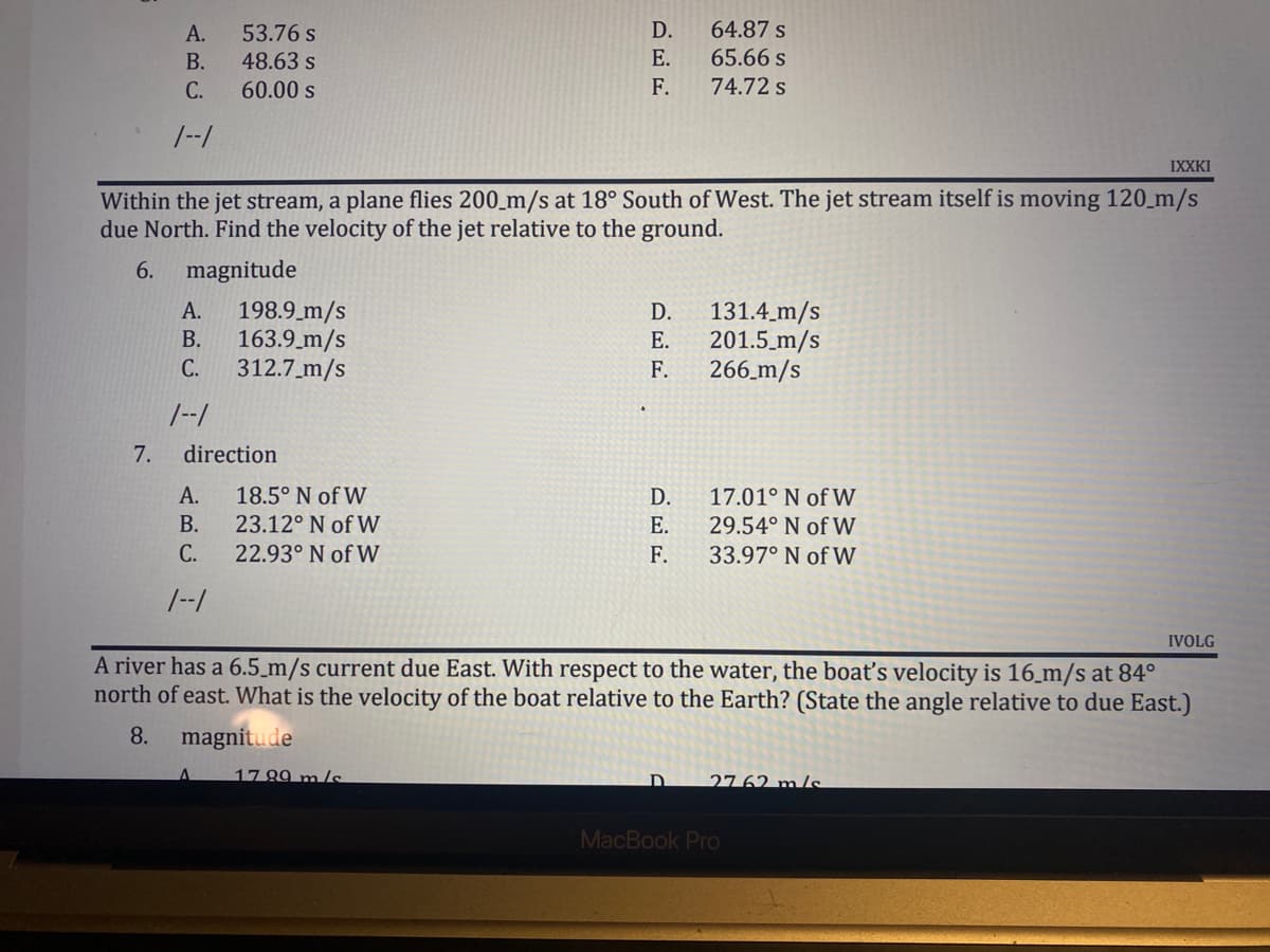 A.
53.76 s
D.
64.87 s
B.
48.63 s
E.
65.66 s
C.
60.00 s
F.
74.72 s
1--1
IXXKI
Within the jet stream, a plane flies 200 m/s at 18° South of West. The jet stream itself is moving 120 m/s
due North. Find the velocity of the jet relative to the ground.
6.
magnitude
A.
198.9 m/s
B.
163.9 m/s
131.4 m/s
201.5 m/s
266_m/s
C.
312.7 m/s
1--1
direction
A.
18.5° N of W
D.
17.01° N of W
B.
23.12° N of W
E.
29.54° N of W
C.
22.93° N of W
F.
33.97° N of W
1--1
IVOLG
A river has a 6.5 m/s current due East. With respect to the water, the boat's velocity is 16 m/s at 84°
north of east. What is the velocity of the boat relative to the Earth? (State the angle relative to due East.)
8.
magnitude
17 99 m/s
D
2762 m/s
MacBook Pro
7.
DEE
E.