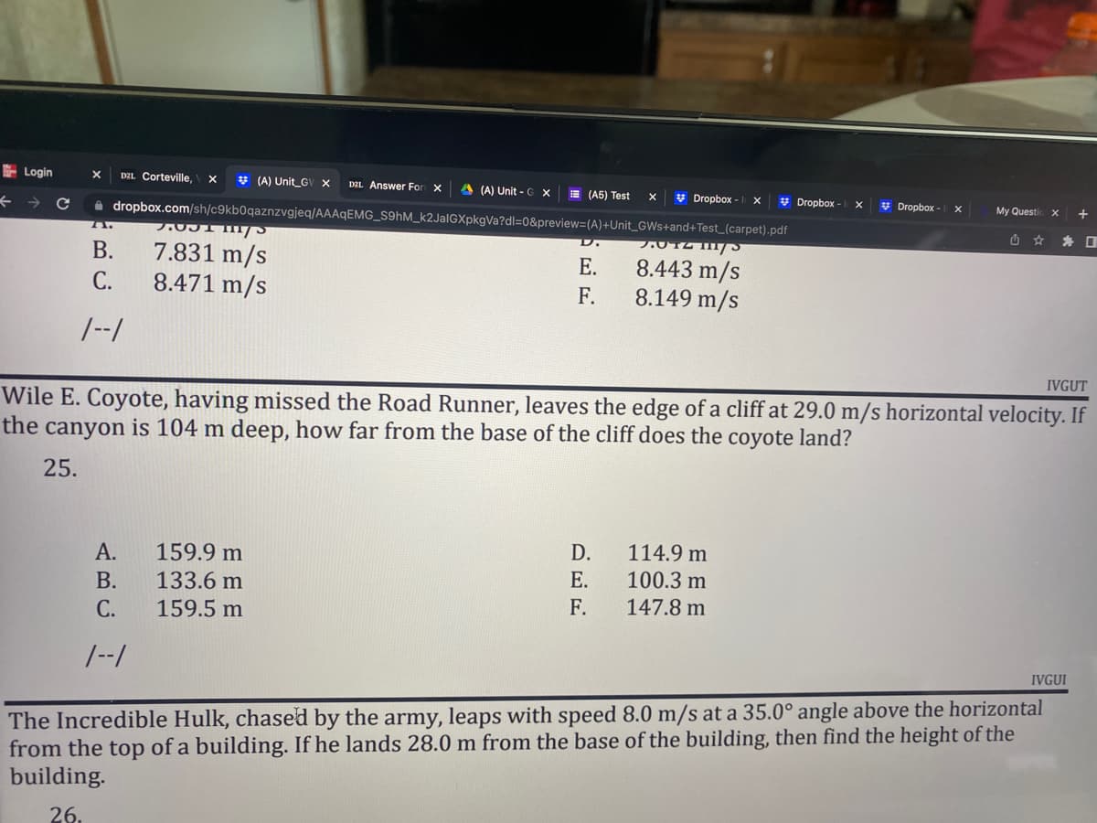 Login
←
X DZL Corteville, X
(A) Unit GV X D2L Answer For X A (A) Unit - G X
(A5) Test
X
Dropbox - x
Dropbox - X
Dropbox - X
dropbox.com/sh/c9kb0qaznzvgjeq/AAAqEMG_S9hM_k2JalGXpkgVa?dl=0&preview=(A)+Unit_GWs+and+Test_(carpet).pdf
7.031 1/
D.
7.072 111/5
B.
7.831 m/s
8.471 m/s
E.
8.443 m/s
C.
F.
8.149 m/s
1--1
IVGUT
Wile E. Coyote, having missed the Road Runner, leaves the edge of a cliff at 29.0 m/s horizontal velocity. If
the canyon is 104 m deep, how far from the base of the cliff does the coyote land?
25.
159.9 m
D.
A.
114.9 m
E.
100.3 m
B.
133.6 m
F.
147.8 m
C.
159.5 m
1--1
IVGUI
The Incredible Hulk, chased by the army, leaps with speed 8.0 m/s at a 35.0° angle above the horizontal
from the top of a building. If he lands 28.0 m from the base of the building, then find the height of the
building.
26.
My Questic X
U ☆
+
0