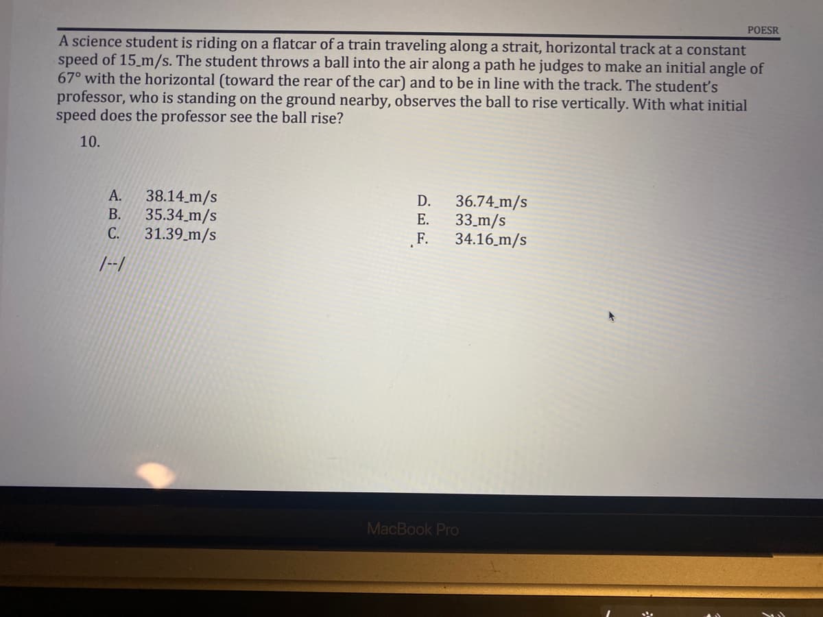 POESR
A science student is riding on a flatcar of a train traveling along a strait, horizontal track at a constant
speed of 15 m/s. The student throws a ball into the air along a path he judges to make an initial angle of
67° with the horizontal (toward the rear of the car) and to be in line with the track. The student's
professor, who is standing on the ground nearby, observes the ball to rise vertically. With what initial
speed does the professor see the ball rise?
10.
38.14 m/s
D.
36.74 m/s
A.
B. 35.34_m/s
E.
33 m/s
C.
31.39 m/s
F.
34.16 m/s
1--1
MacBook Pro
*