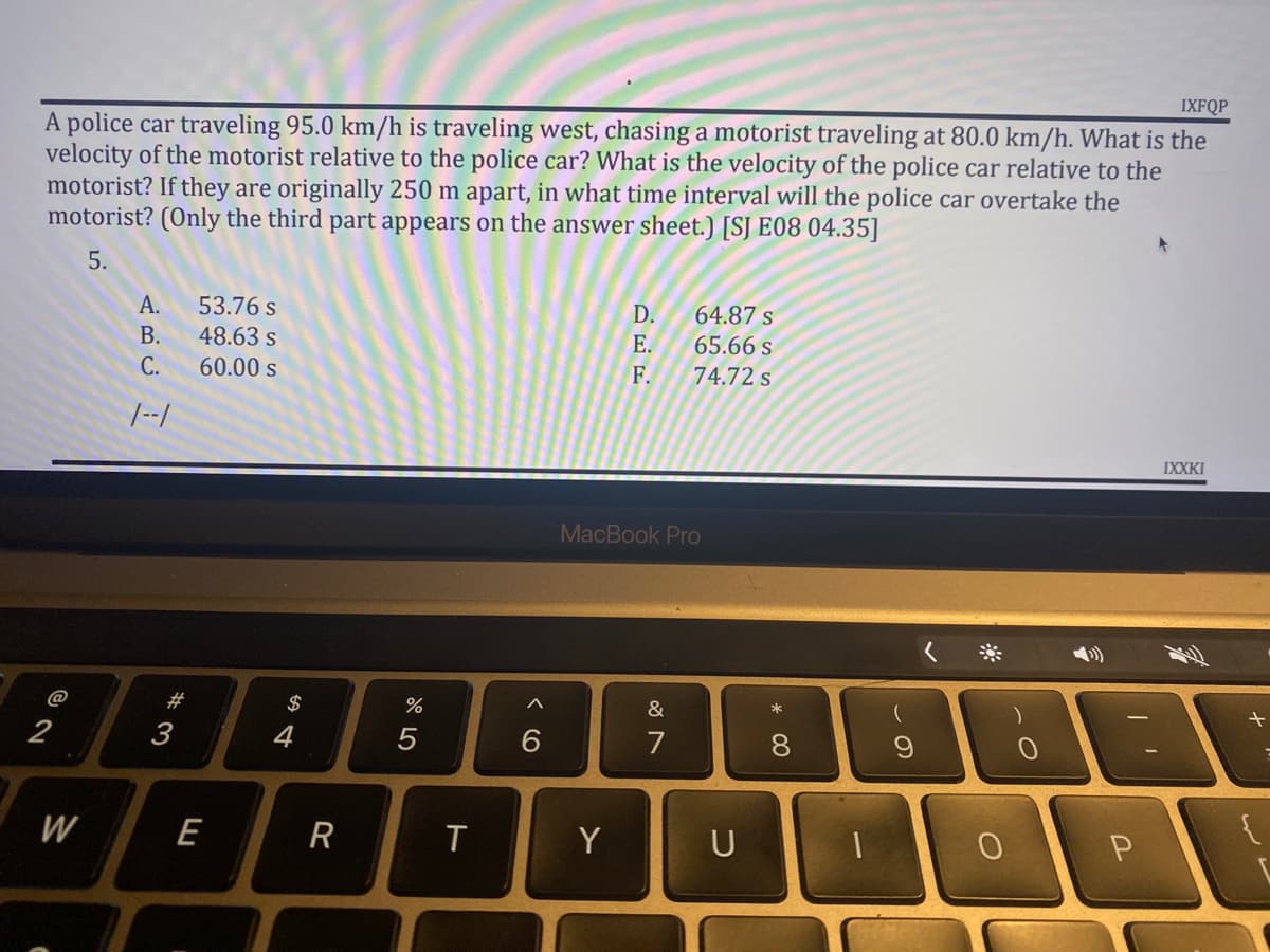 IXFQP
A police car traveling 95.0 km/h is traveling west, chasing a motorist traveling at 80.0 km/h. What is the
velocity of the motorist relative to the police car? What is the velocity of the police car relative to the
motorist? If they are originally 250 m apart, in what time interval will the police car overtake the
motorist? (Only the third part appears on the answer sheet.) [S] E08 04.35]
5.
A.
53.76 s
D.
64.87 s
48.63 s
E.
65.66 s
60.00 s
F.
74.72 s
IXXKI
MacBook Pro
&
7
2
W
ARCH
B.
C.
1--1
#3
E
54
$
R
%
5
T
Y
U
*00
8
(
9
-O
O
0
1
P
+
{