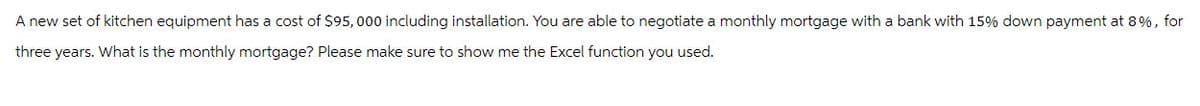 A new set of kitchen equipment has a cost of $95,000 including installation. You are able to negotiate a monthly mortgage with a bank with 15% down payment at 8%, for
three years. What is the monthly mortgage? Please make sure to show me the Excel function you used.