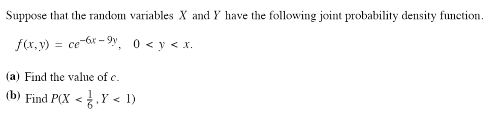 Suppose that the random variables X and Y have the following joint probability density function.
f(x, y) = ce-6r – 9y
0 < y < x.
(a) Find the value of c.
(b) Find P(X < ,Y < 1)
