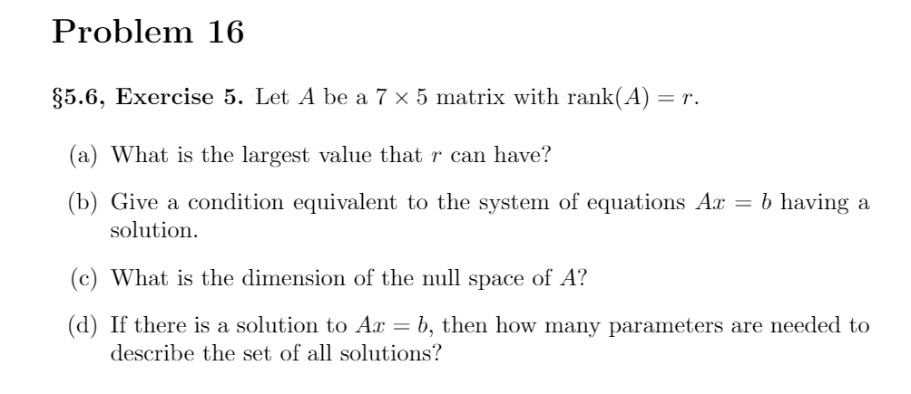 Problem 16
§5.6, Exercise 5. Let A be a 7 x 5 matrix with rank(A) = r.
(a) What is the largest value that r can have?
(b) Give a condition equivalent to the system of equations Ax = b having a
solution.
(c) What is the dimension of the null space of A?
(d) If there is a solution to Ax = b, then how many parameters are needed to
describe the set of all solutions?
