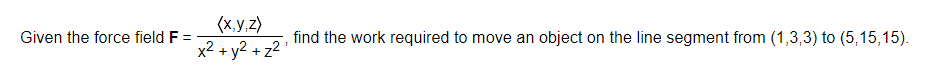 (x.y,z)
Given the force field F =
find the work required to move an object on the line segment from (1,3,3) to (5,15,15).
x2 + y2 + z2
