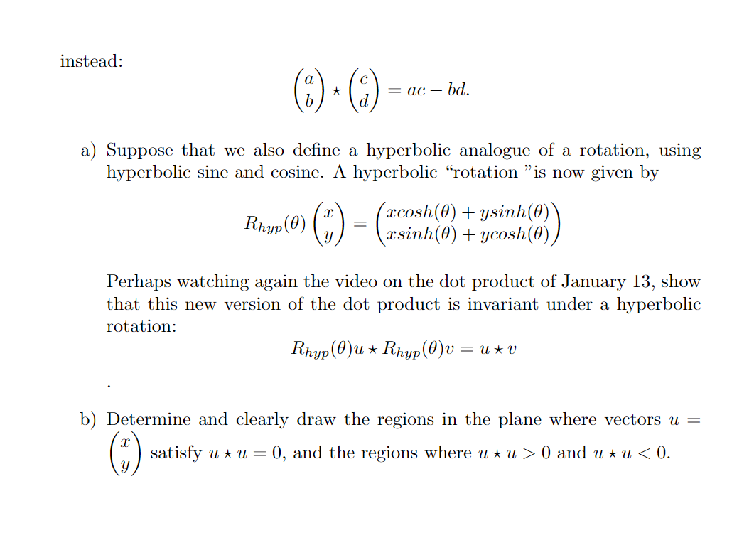 instead:
(6) - ()
= ac – bd.
d.
a) Suppose that we also define a hyperbolic analogue of a rotation, using
hyperbolic sine and cosine. A hyperbolic “rotation "is now given by
Rap(0) () -
(xcosh(0) + ysinh(0)
xsinh(0) + ycosh(0),
Perhaps watching again the video on the dot product of January 13, show
that this new version of the dot product is invariant under a hyperbolic
rotation:
Rhyp(0)u * Rhyp(0)v = u * v
b) Determine and clearly draw the regions in the plane where vectors u =
satisfy u * u = 0, and the regions where u * u > 0 and u * u < 0.
