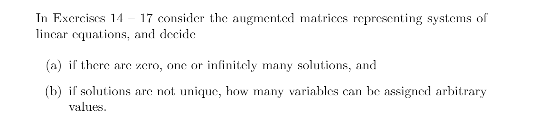 17 consider the augmented matrices representing systems of
In Exercises 14
linear equations, and decide
(a) if there are zero, one or infinitely many solutions, and
(b) if solutions are not unique, how many variables can be assigned arbitrary
values.
