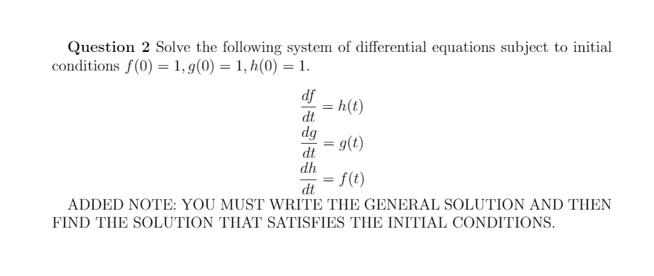 Question 2 Solve the following system of differential equations subject to initial
conditions f(0) = 1, g(0) = 1, h(0) = 1.
df
= h(t)
dt
dg
- g(t)
dt
dh
- f(t)
dt
ADDED NOTE: YOU MUST WRITE THE GENERAL SOLUTION AND THEN
FIND THE SOLUTION THAT SATISFIES THE INITIAL CONDITIONS.
