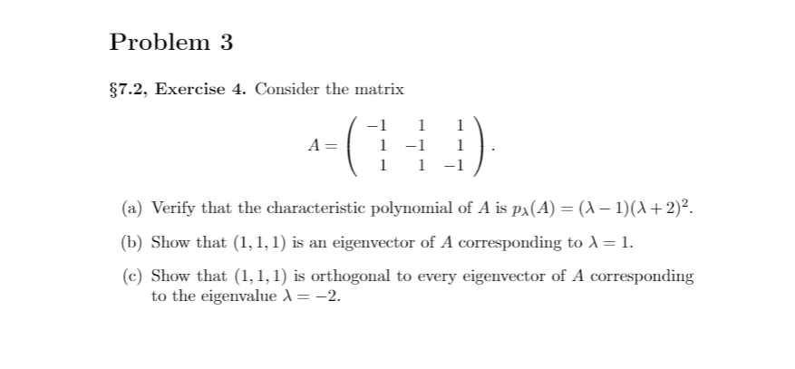 Problem 3
§7.2, Exercise 4. Consider the matrix
:)
1
1
A
1 -1
1
1
-1
(a) Verify that the characteristic polynomial of A is pa(A) = (A – 1)(A+2)².
(b) Show that (1, 1, 1) is an eigenvector of A corresponding to1 = 1.
(c) Show that (1,1, 1) is orthogonal to every eigenvector of A corresponding
to the eigenvalue X = -2.
