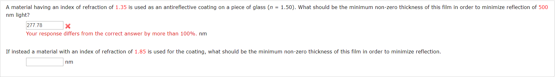 A material having an index of refraction of 1.35 is used as an antireflective coating on a piece of glass (n = 1.50). What should be the minimum non-zero thickness of this film in order to minimize reflection of 500
nm light?
277.78
Your response differs from the correct answer by more than 100%. nm
If instead a material with an index of refraction of 1.85 is used for the coating, what should be the minimum non-zero thickness of this film in order to minimize reflection.
