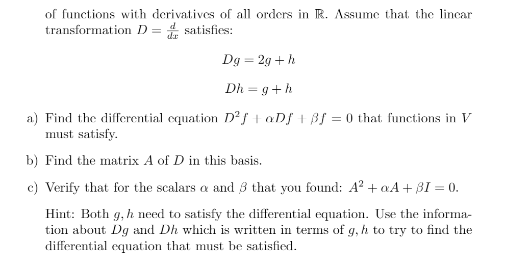 of functions with derivatives of all orders in R. Assume that the linear
transformation D =
d.x
* satisfies:
Dg = 2g + h
Dh = g+h
a) Find the differential equation D² f + aDƒ + ßf = 0 that functions in V
must satisfy.
b) Find the matrix A of D in this basis.
c) Verify that for the scalars a and B that you found: A² + aA+ BI = 0.
Hint: Both g, h need to satisfy the differential equation. Use the informa-
tion about Dg and Dh which is written in terms of g, h to try to find the
differential equation that must be satisfied.
