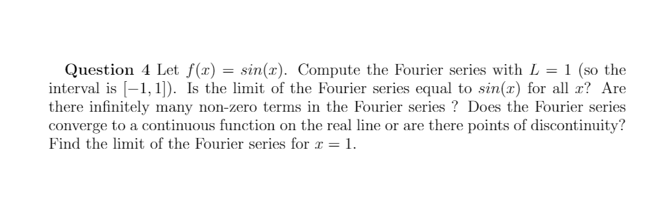 Question 4 Let f(x) = sin(x). Compute the Fourier series with L = 1 (so the
interval is [-1, 1]). Is the limit of the Fourier series equal to sin(x) for all x? Are
there infinitely many non-zero terms in the Fourier series ? Does the Fourier series
converge to a continuous function on the real line or are there points of discontinuity?
Find the limit of the Fourier series for r = 1.
