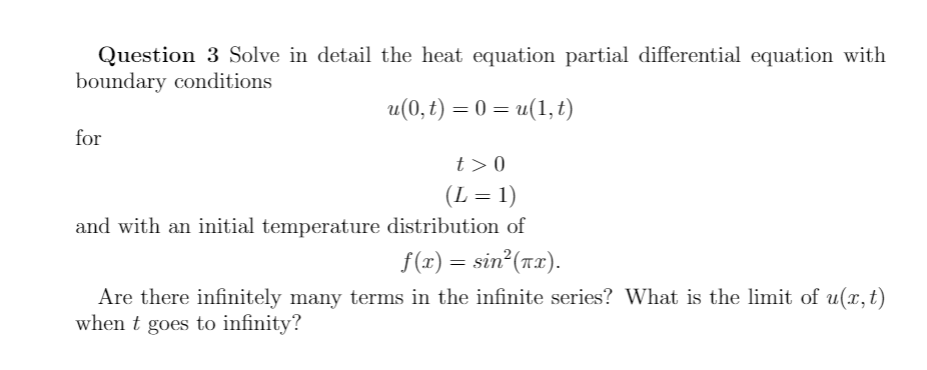 Question 3 Solve in detail the heat equation partial differential equation with
boundary conditions
u(0,t) = 0 = u(1, t)
for
t>0
(L = 1)
and with an initial temperature distribution of
%3D
f(1) = sin (nx).
Are there infinitely many terms in the infinite series? What is the limit of u(x,t)
when t goes to infinity?
